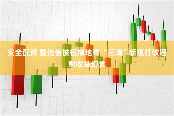 安全配资 整治信披模糊地带 “三清”新规打破理财收益幻觉