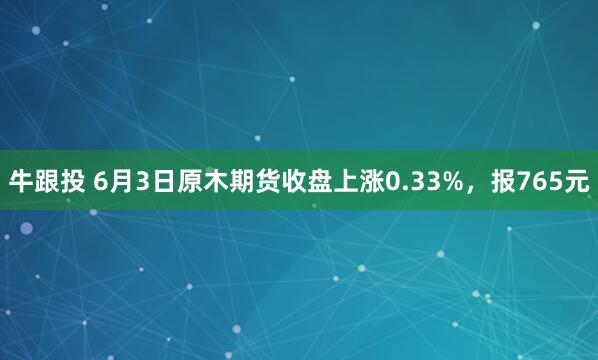 牛跟投 6月3日原木期货收盘上涨0.33%，报765元