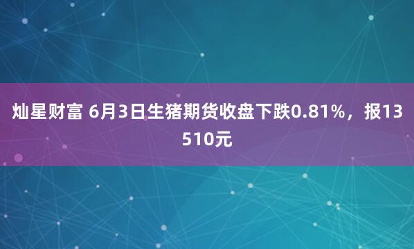 灿星财富 6月3日生猪期货收盘下跌0.81%，报13510元