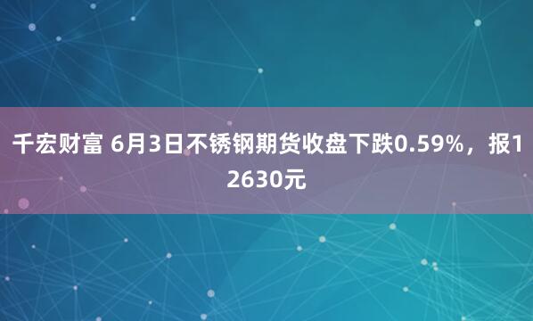 千宏财富 6月3日不锈钢期货收盘下跌0.59%，报12630元