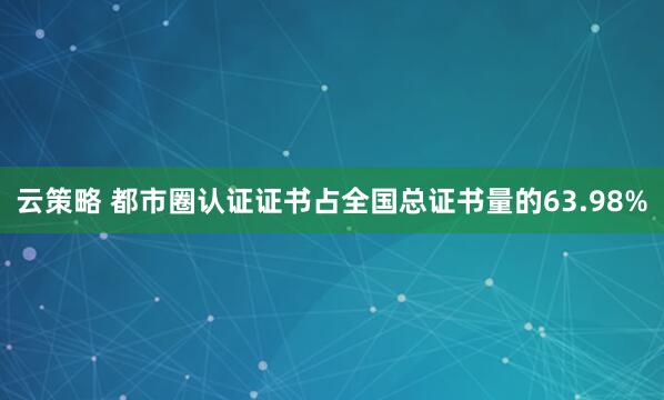 云策略 都市圈认证证书占全国总证书量的63.98%