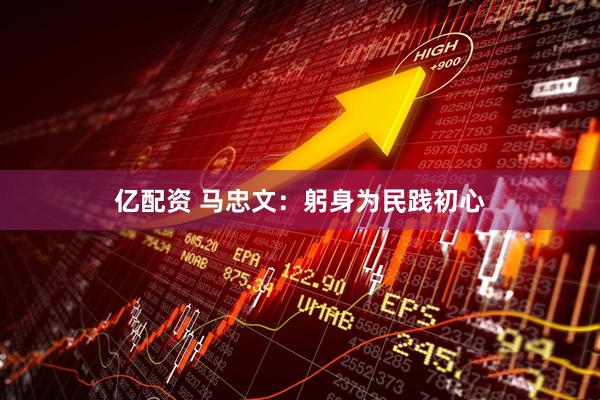 亿配资 马忠文：躬身为民践初心