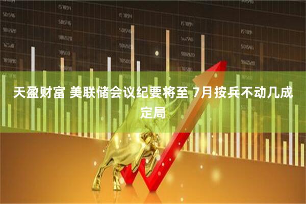 天盈财富 美联储会议纪要将至 7月按兵不动几成定局