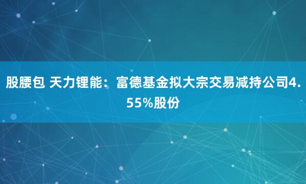 股腰包 天力锂能：富德基金拟大宗交易减持公司4.55%股份