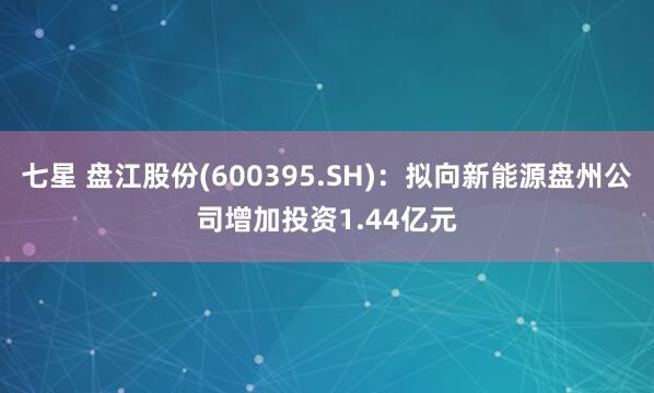 七星 盘江股份(600395.SH)：拟向新能源盘州公司增加投资1.44亿元