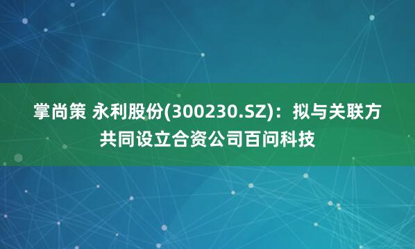 掌尚策 永利股份(300230.SZ)：拟与关联方共同设立合资公司百问科技