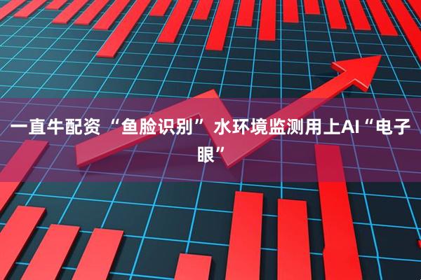 一直牛配资 “鱼脸识别” 水环境监测用上AI“电子眼”