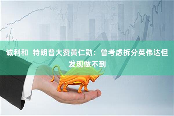 诚利和  特朗普大赞黄仁勋：曾考虑拆分英伟达但发现做不到