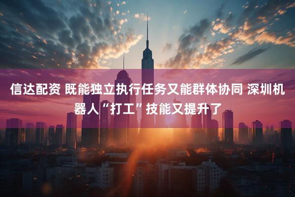 信达配资 既能独立执行任务又能群体协同 深圳机器人“打工”技能又提升了