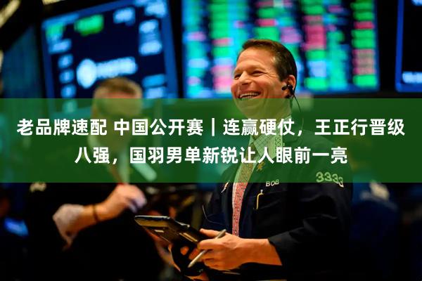 老品牌速配 中国公开赛｜连赢硬仗，王正行晋级八强，国羽男单新锐让人眼前一亮