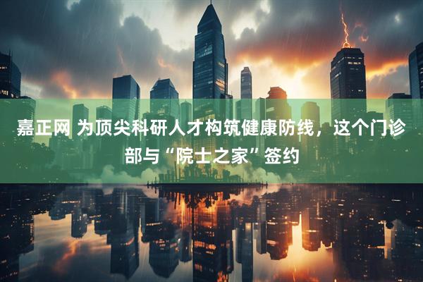嘉正网 为顶尖科研人才构筑健康防线，这个门诊部与“院士之家”签约