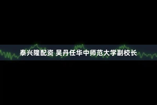 泰兴隆配资 吴丹任华中师范大学副校长