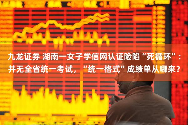 九龙证券 湖南一女子学信网认证险陷“死循环”：并无全省统一考试，“统一格式”成绩单从哪来？