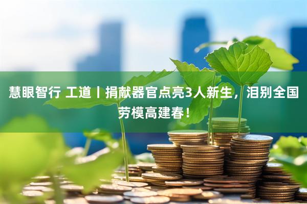 慧眼智行 工道丨捐献器官点亮3人新生，泪别全国劳模高建春！