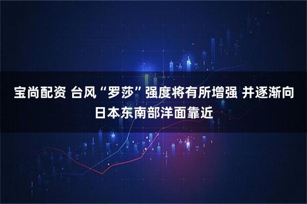 宝尚配资 台风“罗莎”强度将有所增强 并逐渐向日本东南部洋面靠近