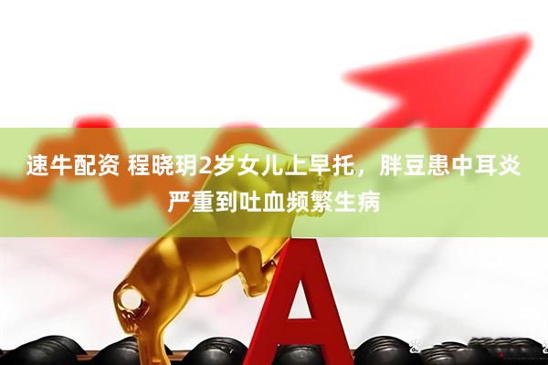 速牛配资 程晓玥2岁女儿上早托，胖豆患中耳炎严重到吐血频繁生病