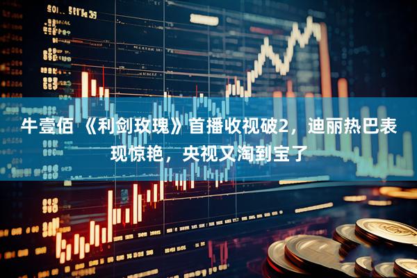 牛壹佰 《利剑玫瑰》首播收视破2，迪丽热巴表现惊艳，央视又淘到宝了