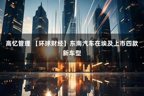 高忆管理 【环球财经】东南汽车在埃及上市四款新车型