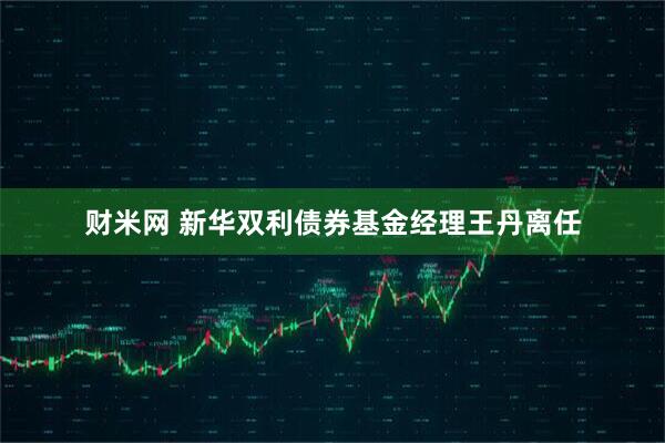 财米网 新华双利债券基金经理王丹离任