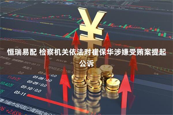 恒瑞易配 检察机关依法对崔保华涉嫌受贿案提起公诉