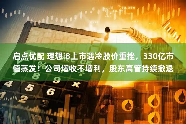 启点优配 理想i8上市遇冷股价重挫，330亿市值蒸发！公司增收不增利，股东高管持续撤退