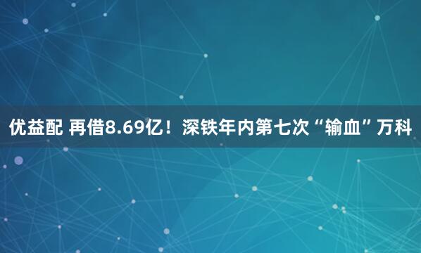 优益配 再借8.69亿！深铁年内第七次“输血”万科
