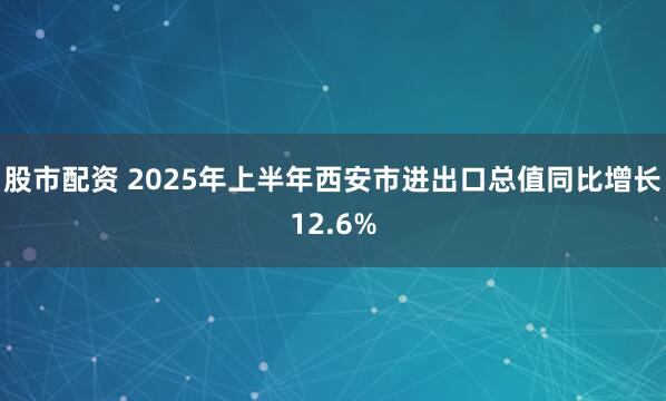 股市配资 2025年上半年西安市进出口总值同比增长12.6%