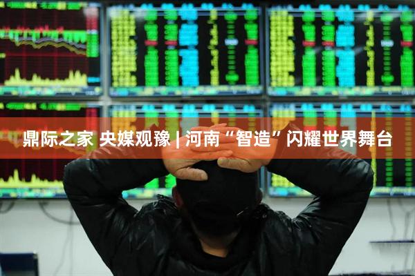 鼎际之家 央媒观豫 | 河南“智造”闪耀世界舞台