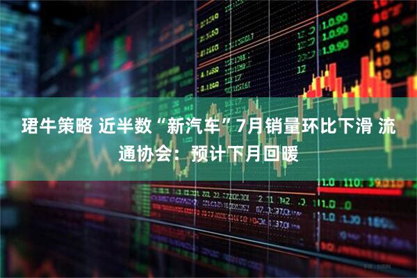 珺牛策略 近半数“新汽车”7月销量环比下滑 流通协会：预计下月回暖
