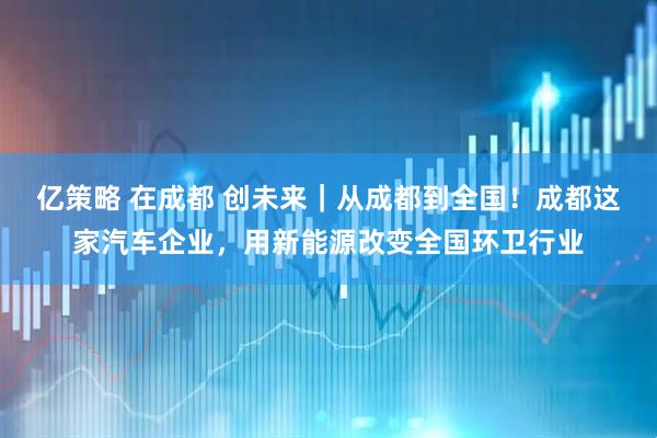 亿策略 在成都 创未来｜从成都到全国！成都这家汽车企业，用新能源改变全国环卫行业