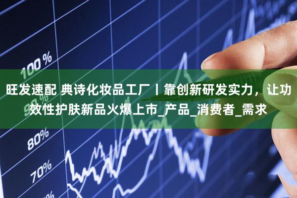 旺发速配 典诗化妆品工厂丨靠创新研发实力，让功效性护肤新品火爆上市_产品_消费者_需求