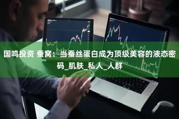 国鸣投资 蚕窝：当蚕丝蛋白成为顶级美容的液态密码_肌肤_私人_人群