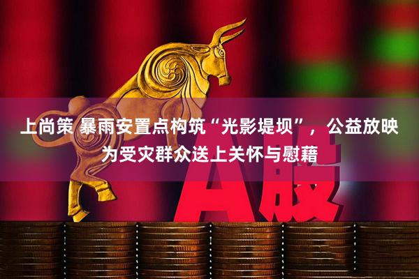 上尚策 暴雨安置点构筑“光影堤坝”，公益放映为受灾群众送上关怀与慰藉