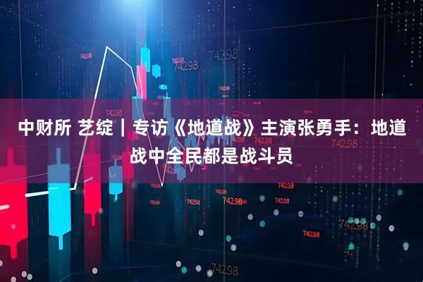 中财所 艺绽｜专访《地道战》主演张勇手：地道战中全民都是战斗员