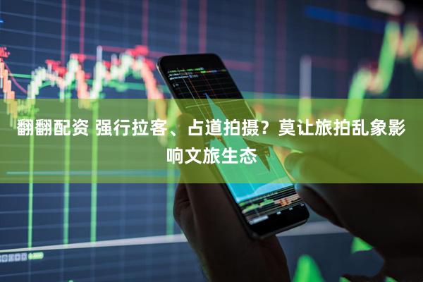 翻翻配资 强行拉客、占道拍摄？莫让旅拍乱象影响文旅生态