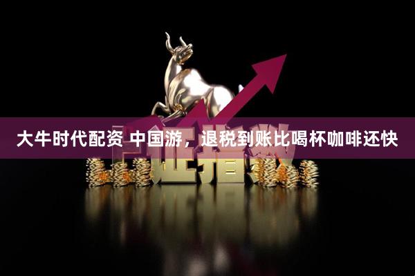 大牛时代配资 中国游，退税到账比喝杯咖啡还快