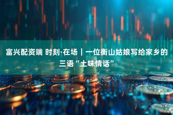 富兴配资端 时刻·在场｜一位衡山姑娘写给家乡的三语“土味情话”