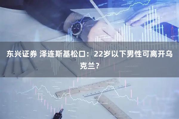 东兴证券 泽连斯基松口：22岁以下男性可离开乌克兰？