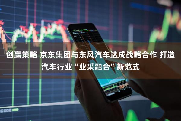 创赢策略 京东集团与东风汽车达成战略合作 打造汽车行业“业采融合”新范式