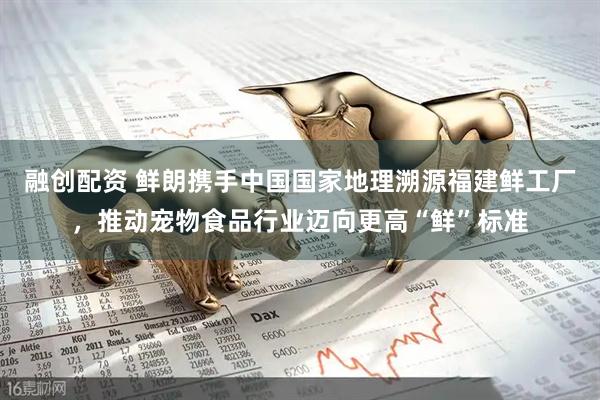 融创配资 鲜朗携手中国国家地理溯源福建鲜工厂，推动宠物食品行业迈向更高“鲜”标准