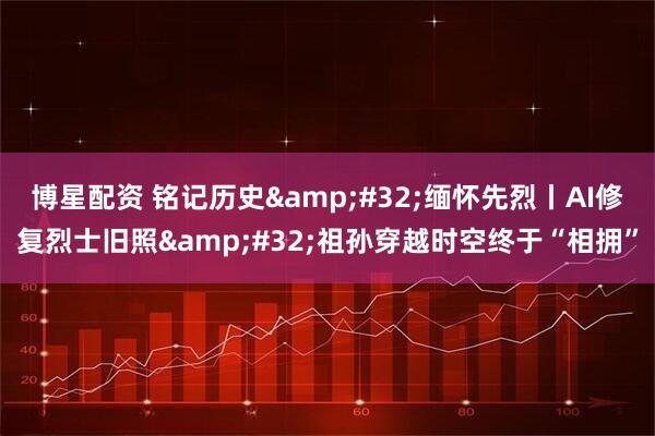 博星配资 铭记历史&#32;缅怀先烈丨AI修复烈士旧照&#32;祖孙穿越时空终于“相拥”