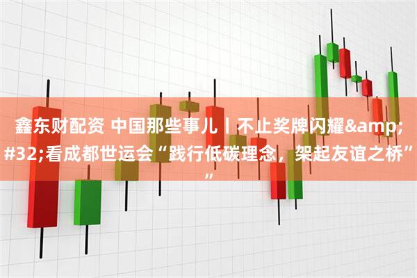 鑫东财配资 中国那些事儿丨不止奖牌闪耀&#32;看成都世运会“践行低碳理念，架起友谊之桥”