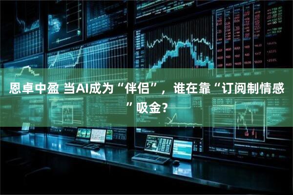 恩卓中盈 当AI成为“伴侣”，谁在靠“订阅制情感”吸金？