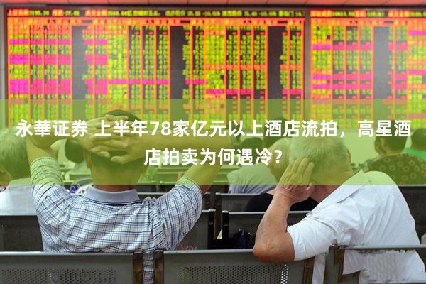 永華证券 上半年78家亿元以上酒店流拍，高星酒店拍卖为何遇冷？