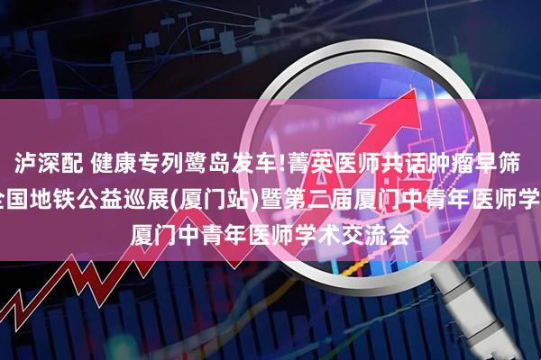 泸深配 健康专列鹭岛发车!菁英医师共话肿瘤早筛 | 2025 全国地铁公益巡展(厦门站)暨第二届厦门中青年医师学术交流会