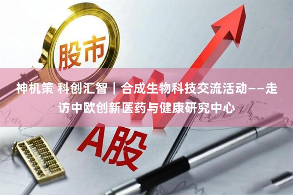 神机策 科创汇智｜合成生物科技交流活动——走访中欧创新医药与健康研究中心