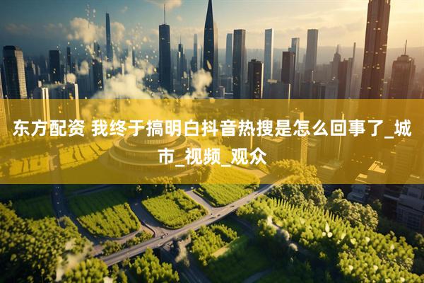 东方配资 我终于搞明白抖音热搜是怎么回事了_城市_视频_观众