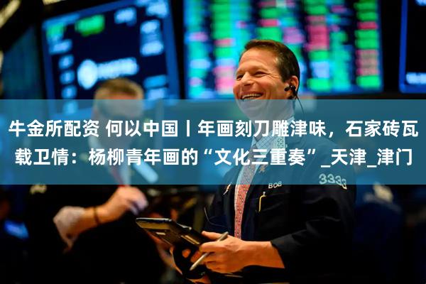 牛金所配资 何以中国丨年画刻刀雕津味，石家砖瓦载卫情：杨柳青年画的“文化三重奏”_天津_津门