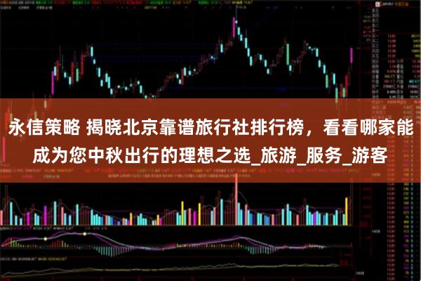 永信策略 揭晓北京靠谱旅行社排行榜，看看哪家能成为您中秋出行的理想之选_旅游_服务_游客