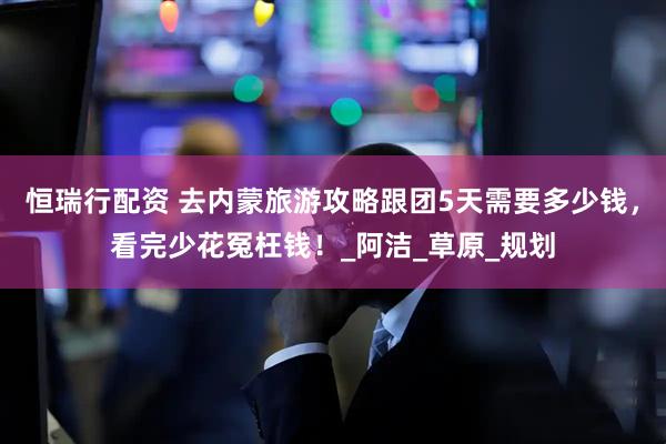 恒瑞行配资 去内蒙旅游攻略跟团5天需要多少钱，看完少花冤枉钱！_阿洁_草原_规划